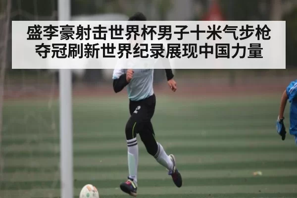 盛李豪射击世界杯男子十米气步枪夺冠刷新世界纪录展现中国力量